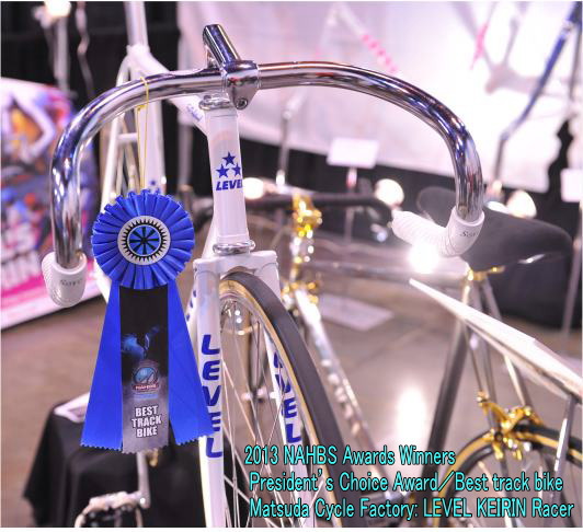 2013 NAHBS Awards Winners
 President's Choice Award／Best track bike
 Matsuda Cycle Factory: LEVEL KEIRIN Racer